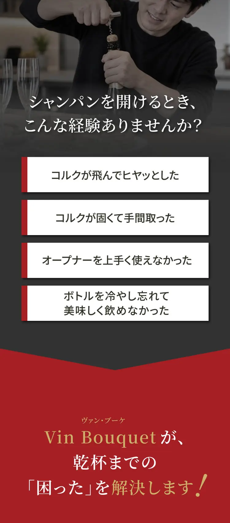 シャンパンを開けるとき、こんな経験ありませんか？コルクが飛んでヒヤッとした／コルクが固くて手間取った／オープナーを上手く使えなかった／ボトルを冷やし忘れて美味しく飲めなかった。Vin Bouquetが、乾杯までの困ったを解決します