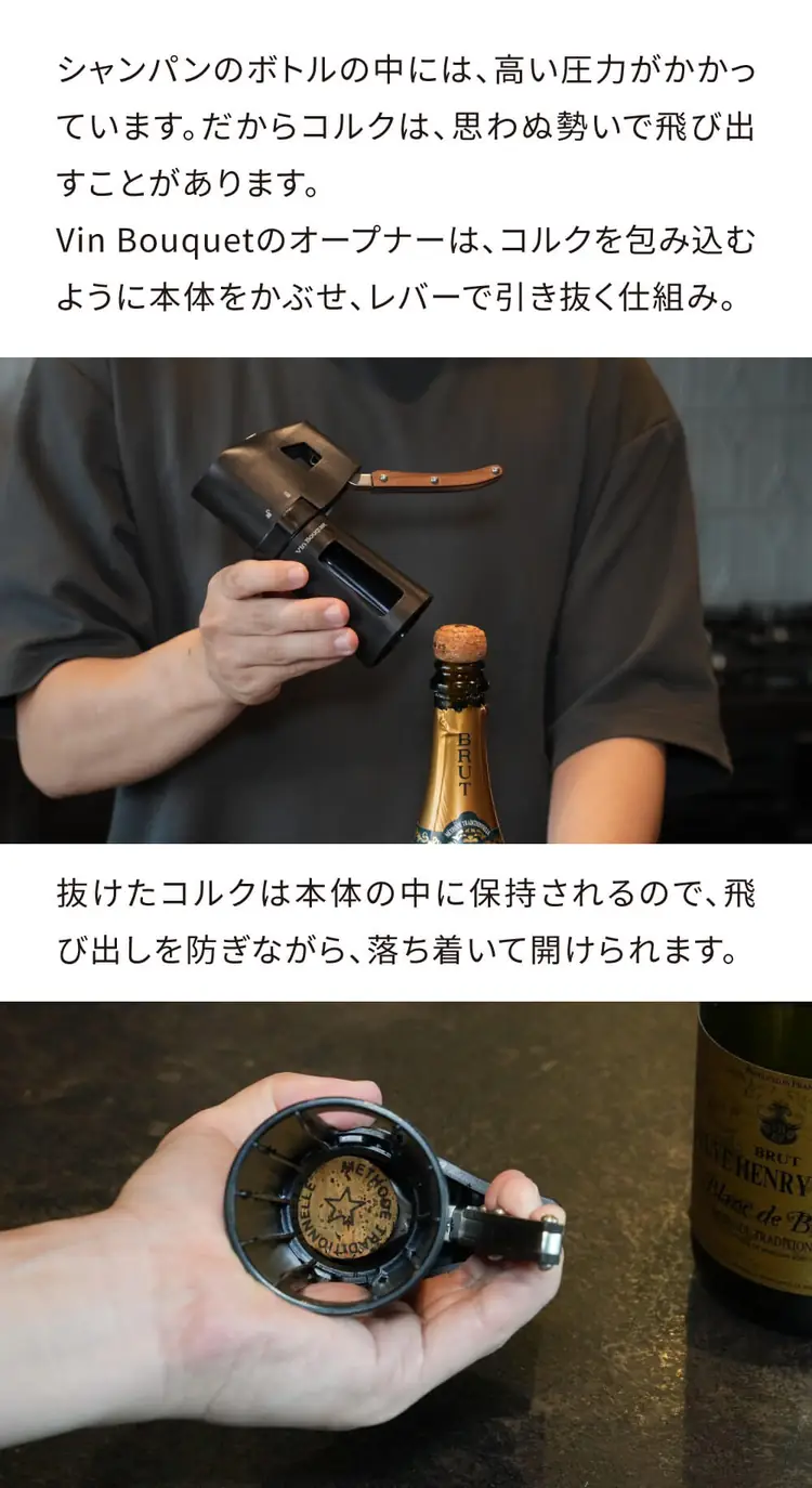 シャンパンのボトルの中には高い圧力がかかっています。Vin Bouquetのオープナーは、コルクを包み込むように本体をかぶせ、レバーで引き抜く仕組み。抜けたコルクは本体の中に保持されるので、落ち着いて開けられます